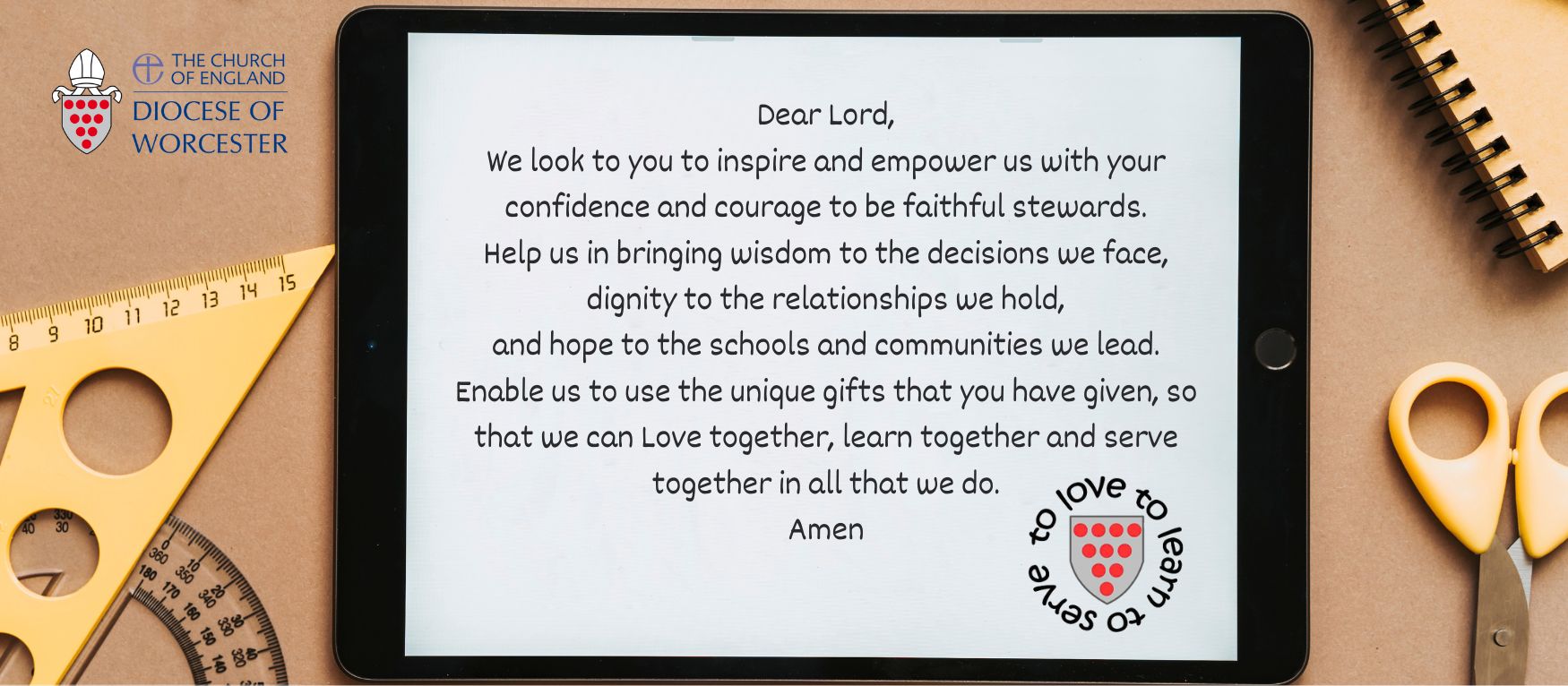 Dear Lord, We look to you to inspire and empower us with your confidence and courage to be faithful stewards. Help us in bringing wisdom to the decisions we face, dignity to the relationships we hold, and hope to the schools and communities we lead. Enable us to use the unique gifts that you have given, so that we can Love together, learn together and serve together in all that we do. Amen